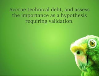 Accrue technical debt, and assess
the importance as a hypothesis
requiring validation.
 