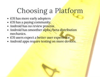 Choosing a Platform
iOS has more early adopters
iOS has a paying community.
Android has no review process
Android has smoother alpha/beta distribution
mechanics.
iOS users expect a better user experience.
Android apps require testing on more devices.
 