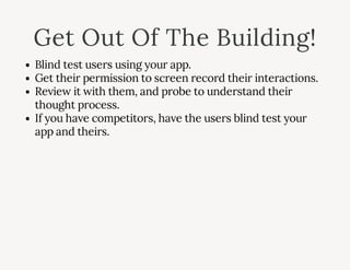 Get Out Of The Building!
Blind test users using your app.
Get their permission to screen record their interactions.
Review it with them, and probe to understand their
thought process.
If you have competitors, have the users blind test your
app and theirs.
 
