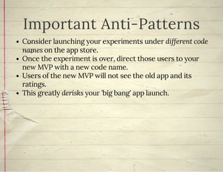 Important Anti-Patterns
Consider launching your experiments under different code
names on the app store.
Once the experiment is over, direct those users to your
new MVP with a new code name.
Users of the new MVP will not see the old app and its
ratings.
This greatly derisks your 'big bang' app launch.
 