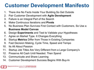 Customer Development Manifesto
1. There Are No Facts Inside Your Building,So Get Outside
2. Pair Customer Development with Agile Development
3. Failure is an Integral Part of the Search
4. Make Continuous Iterations and Pivots
5. No Business Plan Survives First Contact with Customers. So Use a
Business Model Canvas
6. Design Experiments and Test to Validate your Hypotheses
7. Agree on Market Type. It Changes Everything
8. Startup Metrics Differ from Those in Existing Companies
9. Fast Decision Making, Cycle Time, Speed and Tempo
10. Its All About Passion
11. Startup Job Titles Are Very Different from a Large Company's
12. Preserve All Cash Until Needed. Then Spend
13. Communicate and Share Learning
14. Customer Development Success Begins With Buy-In
 