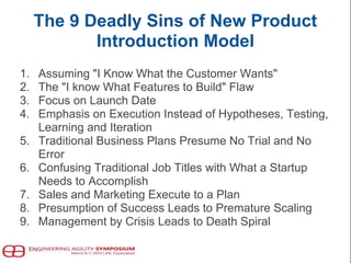 The 9 Deadly Sins of New Product
Introduction Model
1. Assuming "I Know What the Customer Wants"
2. The "I know What Features to Build" Flaw
3. Focus on Launch Date
4. Emphasis on Execution Instead of Hypotheses, Testing,
Learning and Iteration
5. Traditional Business Plans Presume No Trial and No
Error
6. Confusing Traditional Job Titles with What a Startup
Needs to Accomplish
7. Sales and Marketing Execute to a Plan
8. Presumption of Success Leads to Premature Scaling
9. Management by Crisis Leads to Death Spiral
 