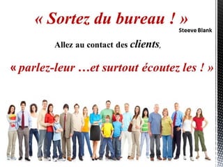 « parlez-leur …et surtout écoutez les ! »
« Sortez du bureau ! »
Allez au contact des clients,
Steeve Blank
 