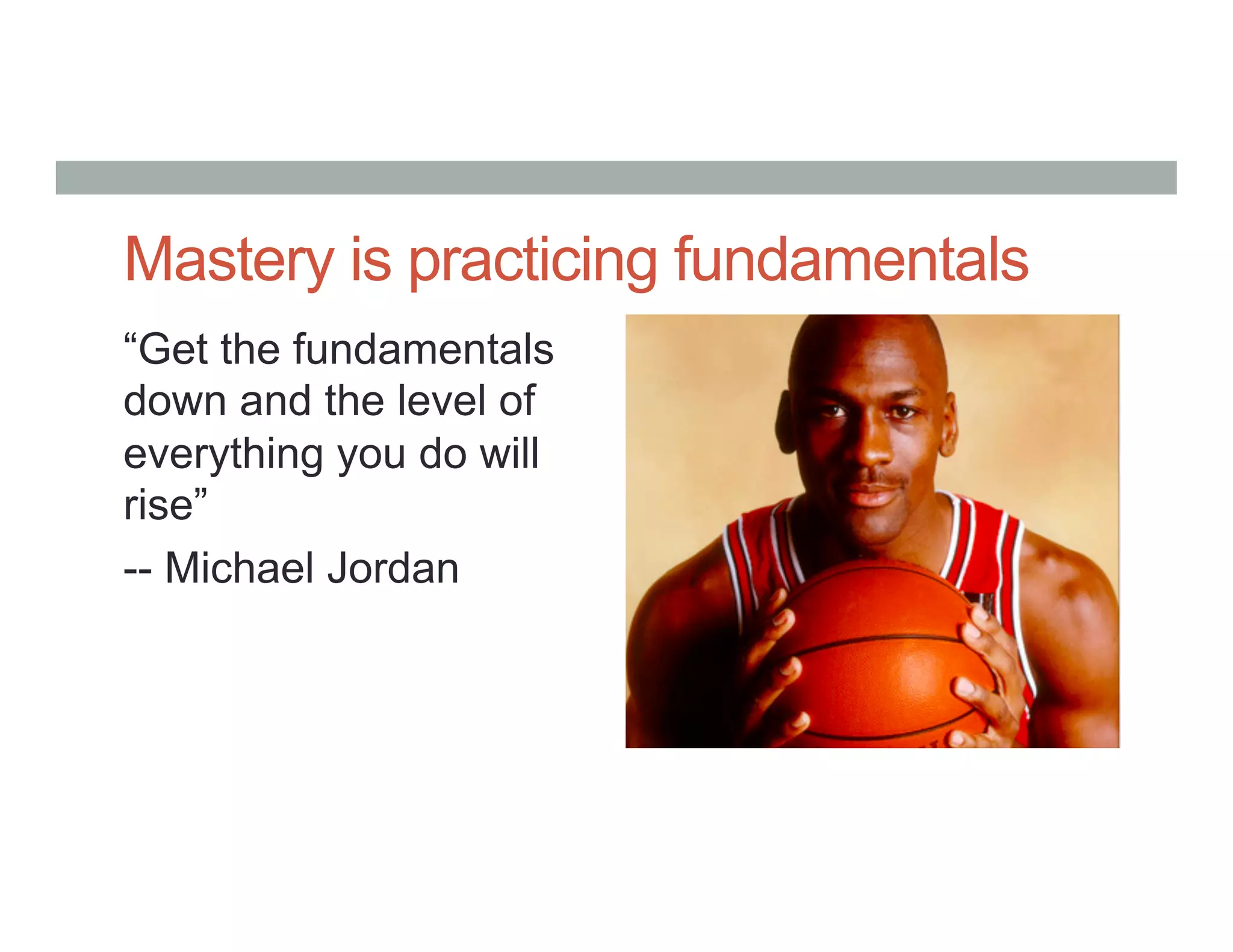 Mastery is practicing fundamentals
“Get the fundamentals
down and the level of
everything you do will
rise”
-- Michael Jordan
 
