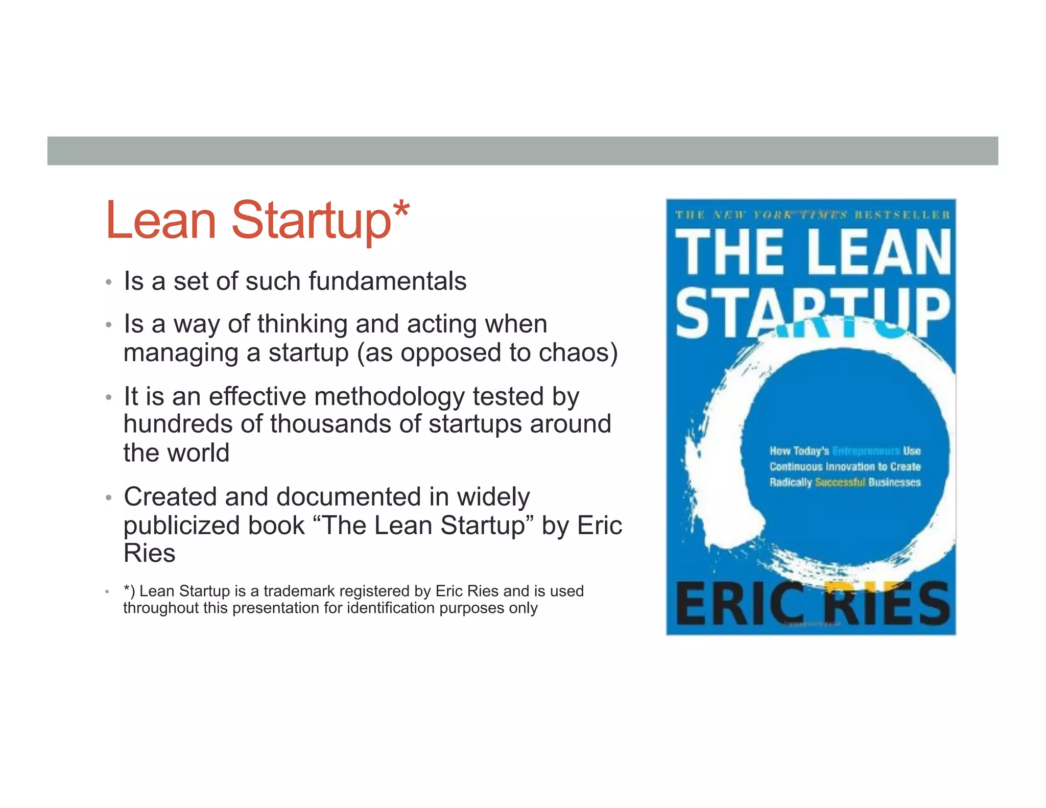Lean Startup*
•  Is a set of such fundamentals
•  Is a way of thinking and acting when
managing a startup (as opposed to chaos)
•  It is an effective methodology tested by
hundreds of thousands of startups around
the world
•  Created and documented in widely
publicized book “The Lean Startup” by Eric
Ries
•  *) Lean Startup is a trademark registered by Eric Ries and is used
throughout this presentation for identification purposes only
 