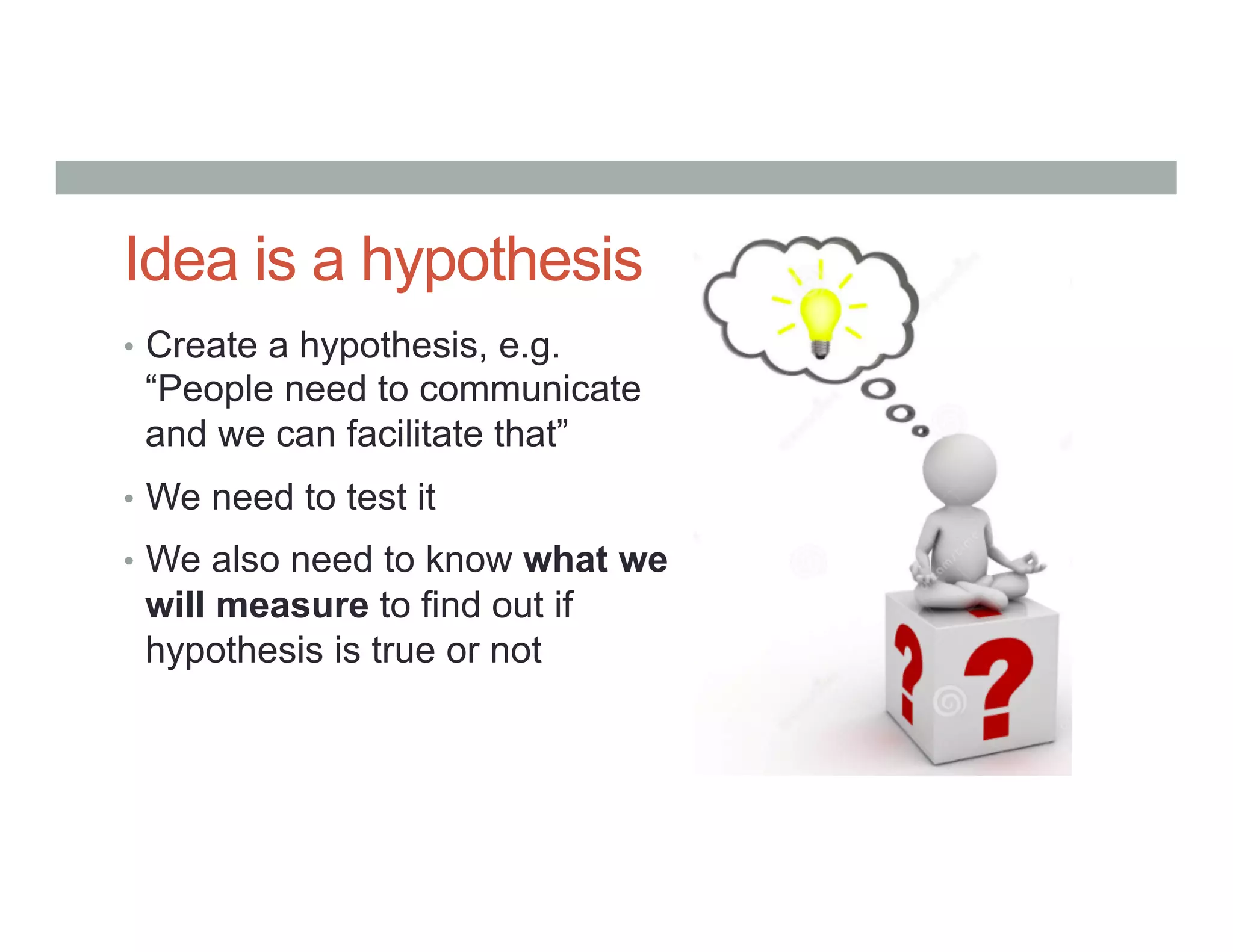 Idea is a hypothesis
•  Create a hypothesis, e.g.
“People need to communicate
and we can facilitate that”
•  We need to test it
•  We also need to know what we
will measure to find out if
hypothesis is true or not
 