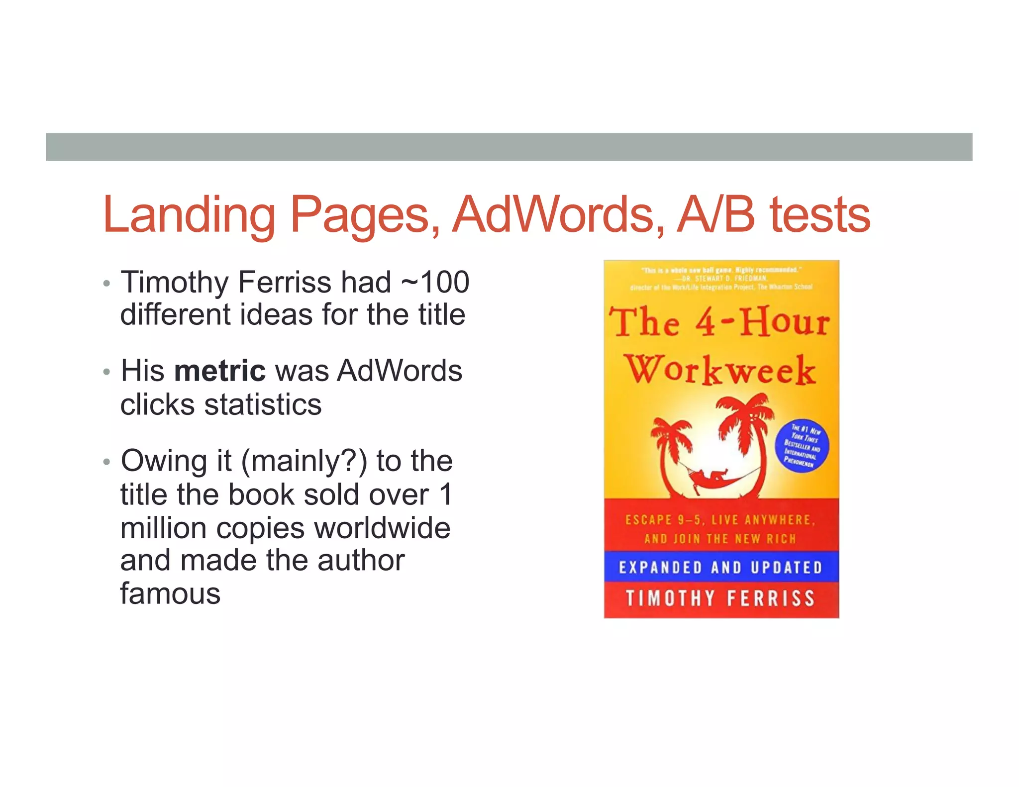 Landing Pages, AdWords, A/B tests
•  Timothy Ferriss had ~100
different ideas for the title
•  His metric was AdWords
clicks statistics
•  Owing it (mainly?) to the
title the book sold over 1
million copies worldwide
and made the author
famous
 