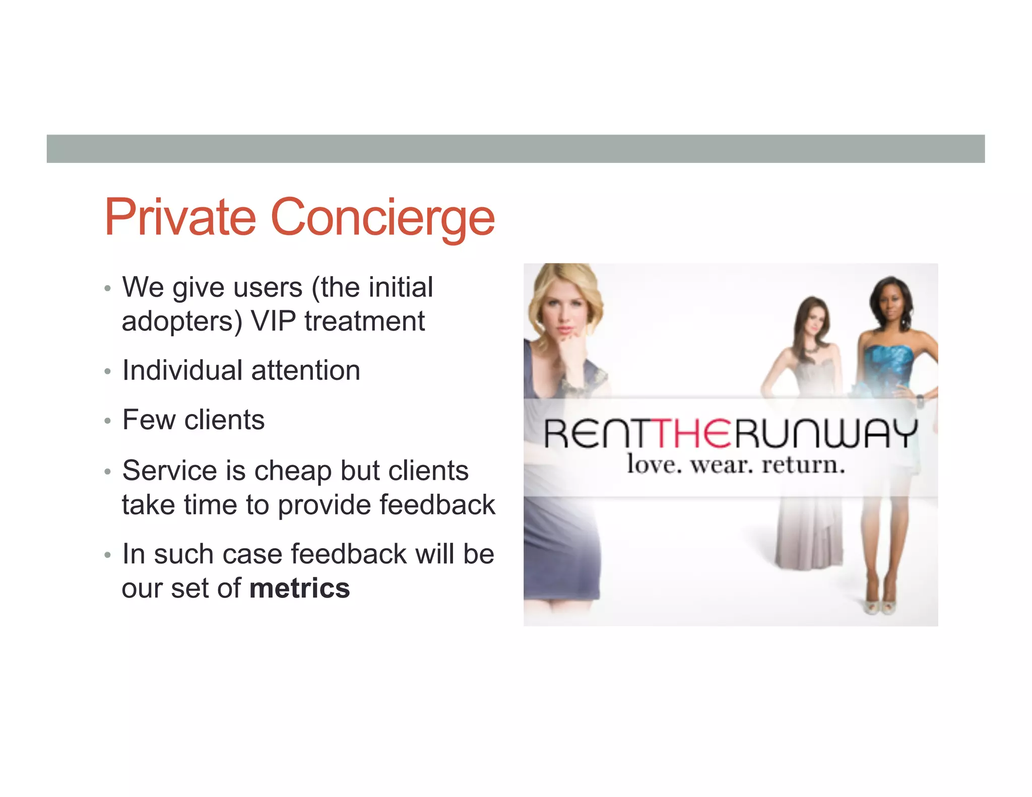 Private Concierge
•  We give users (the initial
adopters) VIP treatment
•  Individual attention
•  Few clients
•  Service is cheap but clients
take time to provide feedback
•  In such case feedback will be
our set of metrics
 