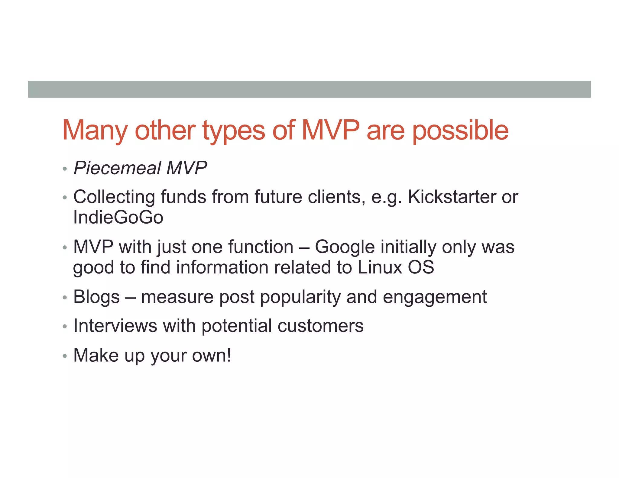 Many other types of MVP are possible
•  Piecemeal MVP
•  Collecting funds from future clients, e.g. Kickstarter or
IndieGoGo
•  MVP with just one function – Google initially only was
good to find information related to Linux OS
•  Blogs – measure post popularity and engagement
•  Interviews with potential customers
•  Make up your own!
 