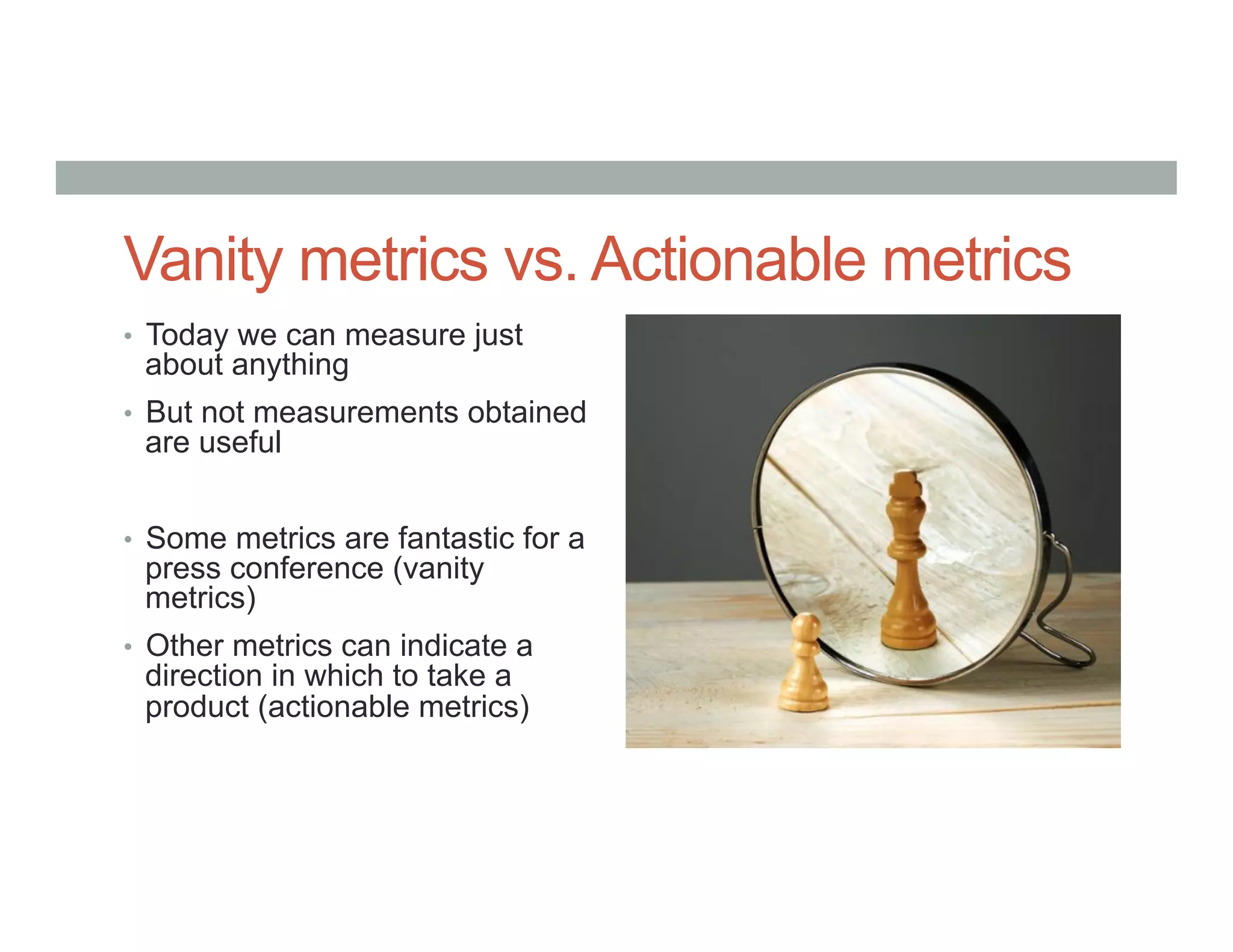 Vanity metrics vs. Actionable metrics
•  Today we can measure just
about anything
•  But not measurements obtained
are useful
•  Some metrics are fantastic for a
press conference (vanity
metrics)
•  Other metrics can indicate a
direction in which to take a
product (actionable metrics)
 
