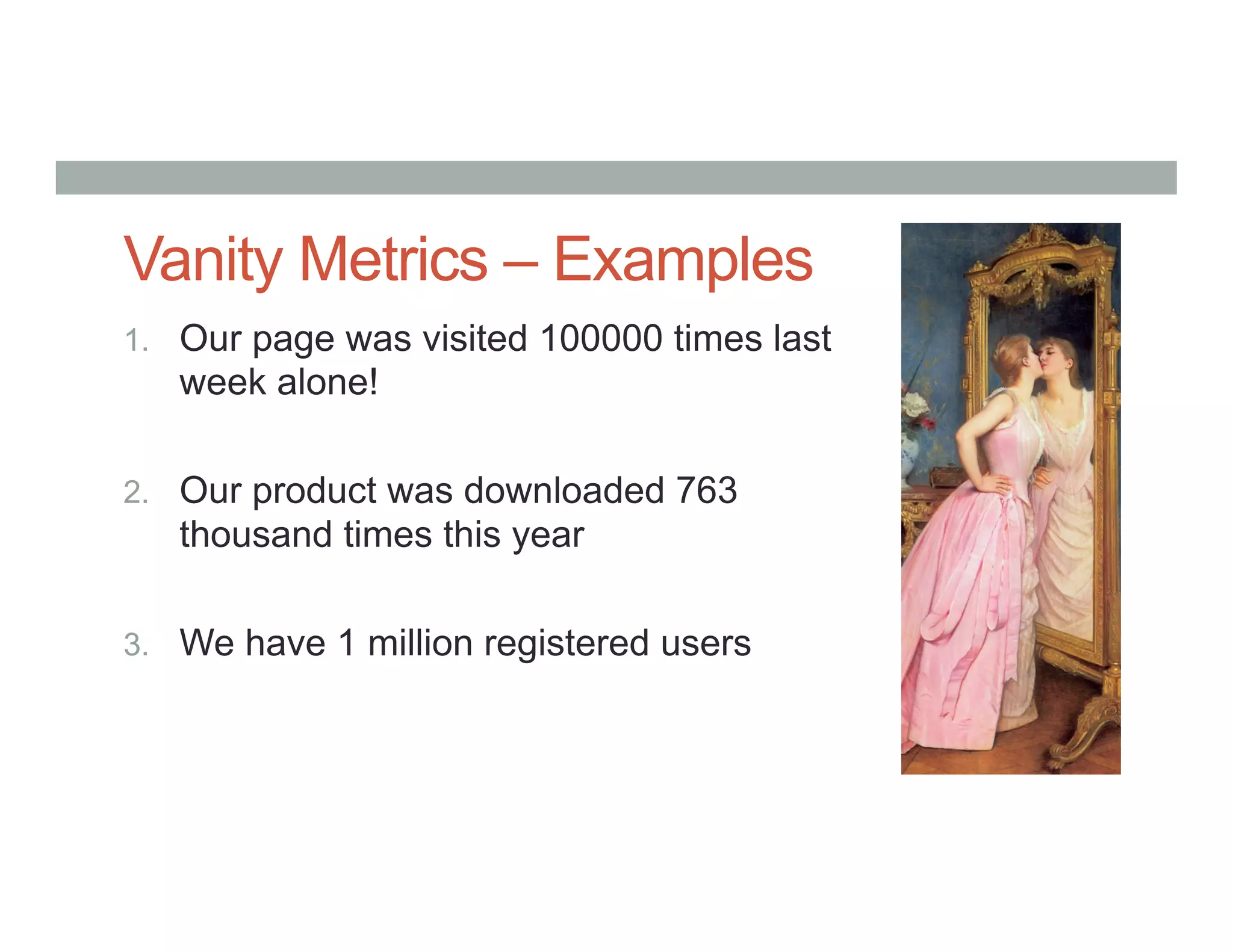 Vanity Metrics – Examples
1.  Our page was visited 100000 times last
week alone!
2.  Our product was downloaded 763
thousand times this year
3.  We have 1 million registered users
 