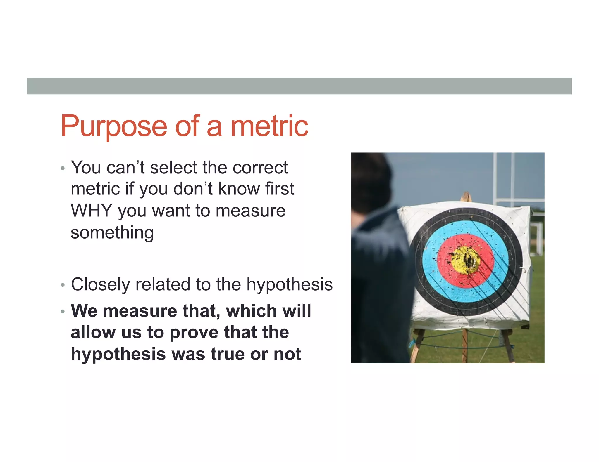 Purpose of a metric
•  You can’t select the correct
metric if you don’t know first
WHY you want to measure
something
•  Closely related to the hypothesis
•  We measure that, which will
allow us to prove that the
hypothesis was true or not
 