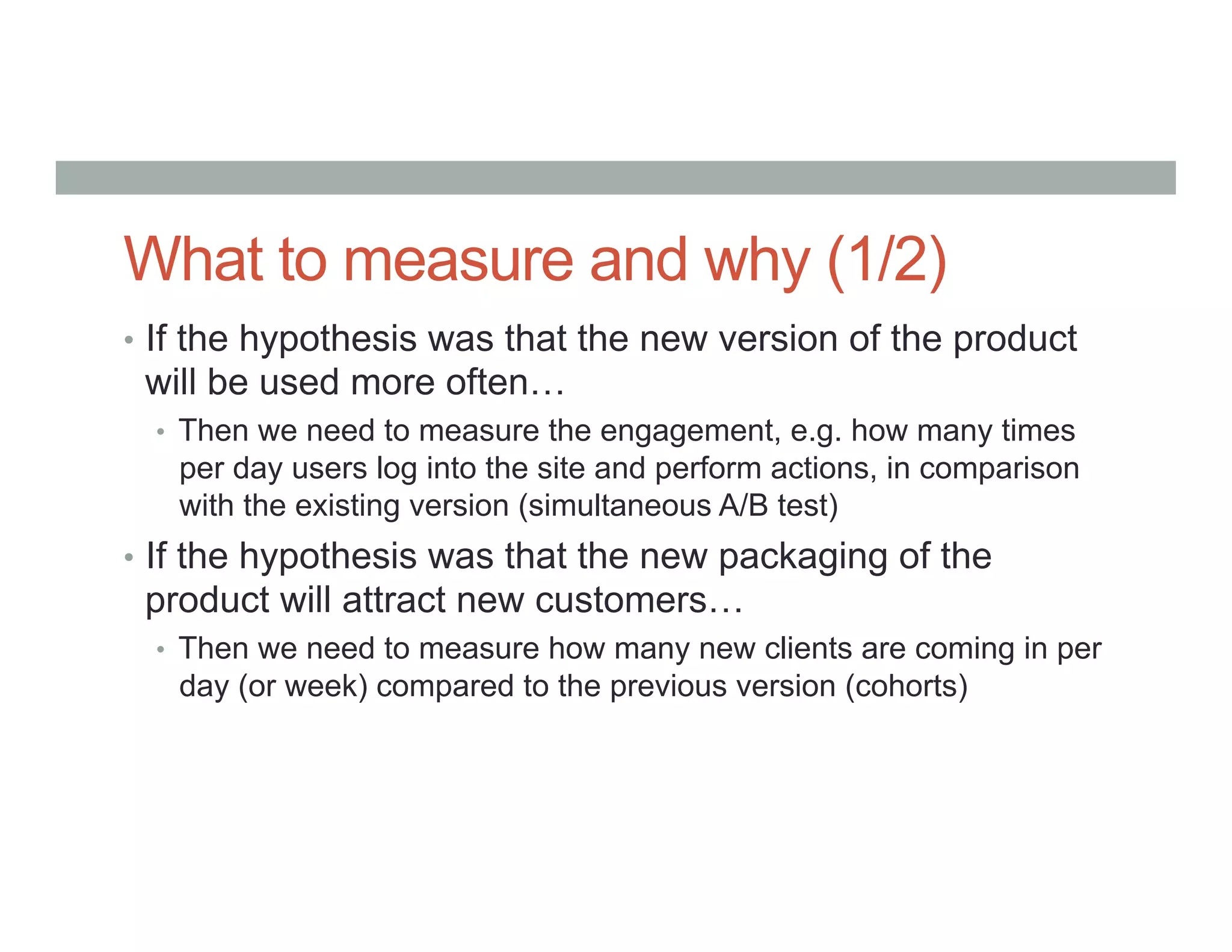 What to measure and why (1/2)
•  If the hypothesis was that the new version of the product
will be used more often…
•  Then we need to measure the engagement, e.g. how many times
per day users log into the site and perform actions, in comparison
with the existing version (simultaneous A/B test)
•  If the hypothesis was that the new packaging of the
product will attract new customers…
•  Then we need to measure how many new clients are coming in per
day (or week) compared to the previous version (cohorts)
 
