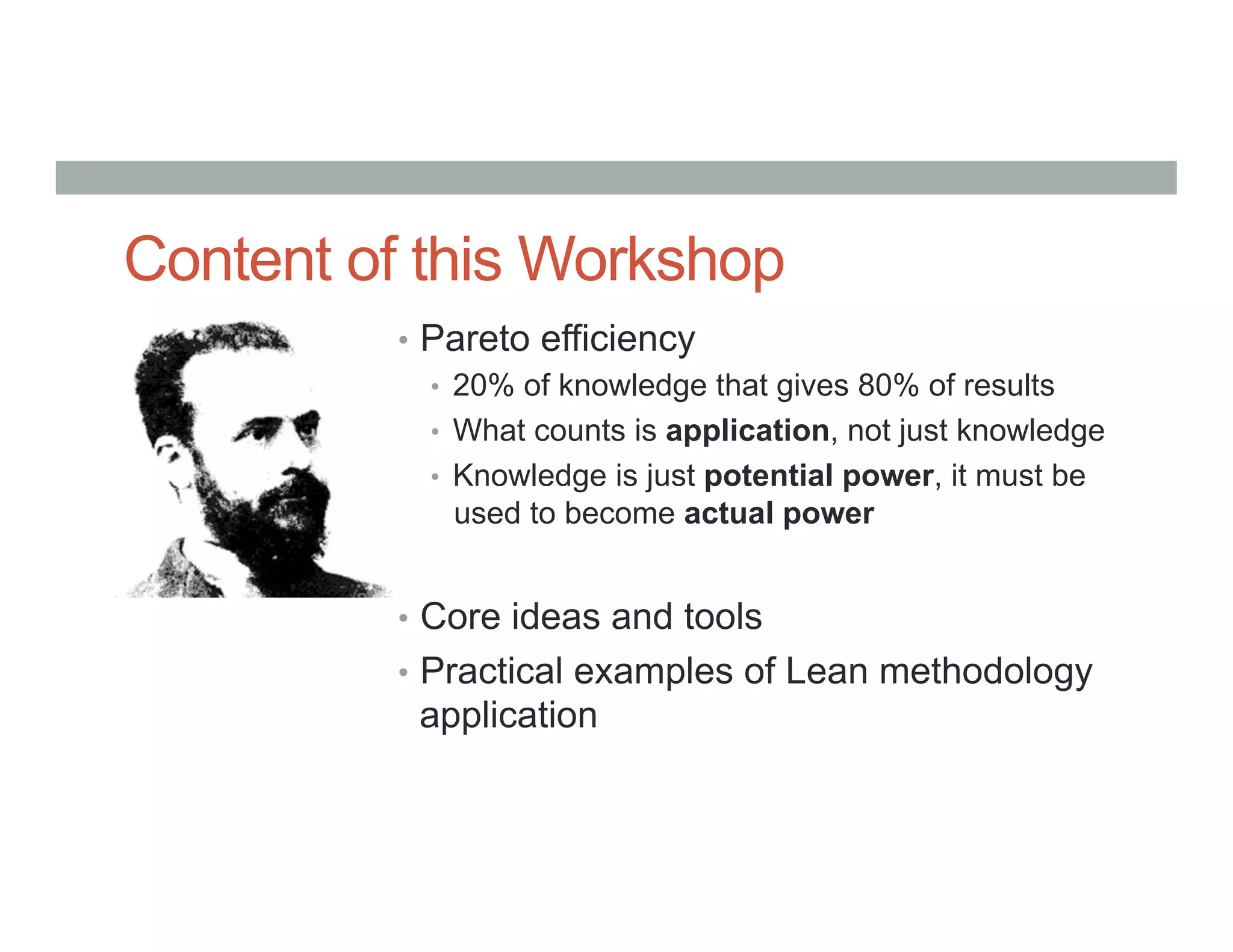 Content of this Workshop
•  Pareto efficiency
•  20% of knowledge that gives 80% of results
•  What counts is application, not just knowledge
•  Knowledge is just potential power, it must be
used to become actual power
•  Core ideas and tools
•  Practical examples of Lean methodology
application
 