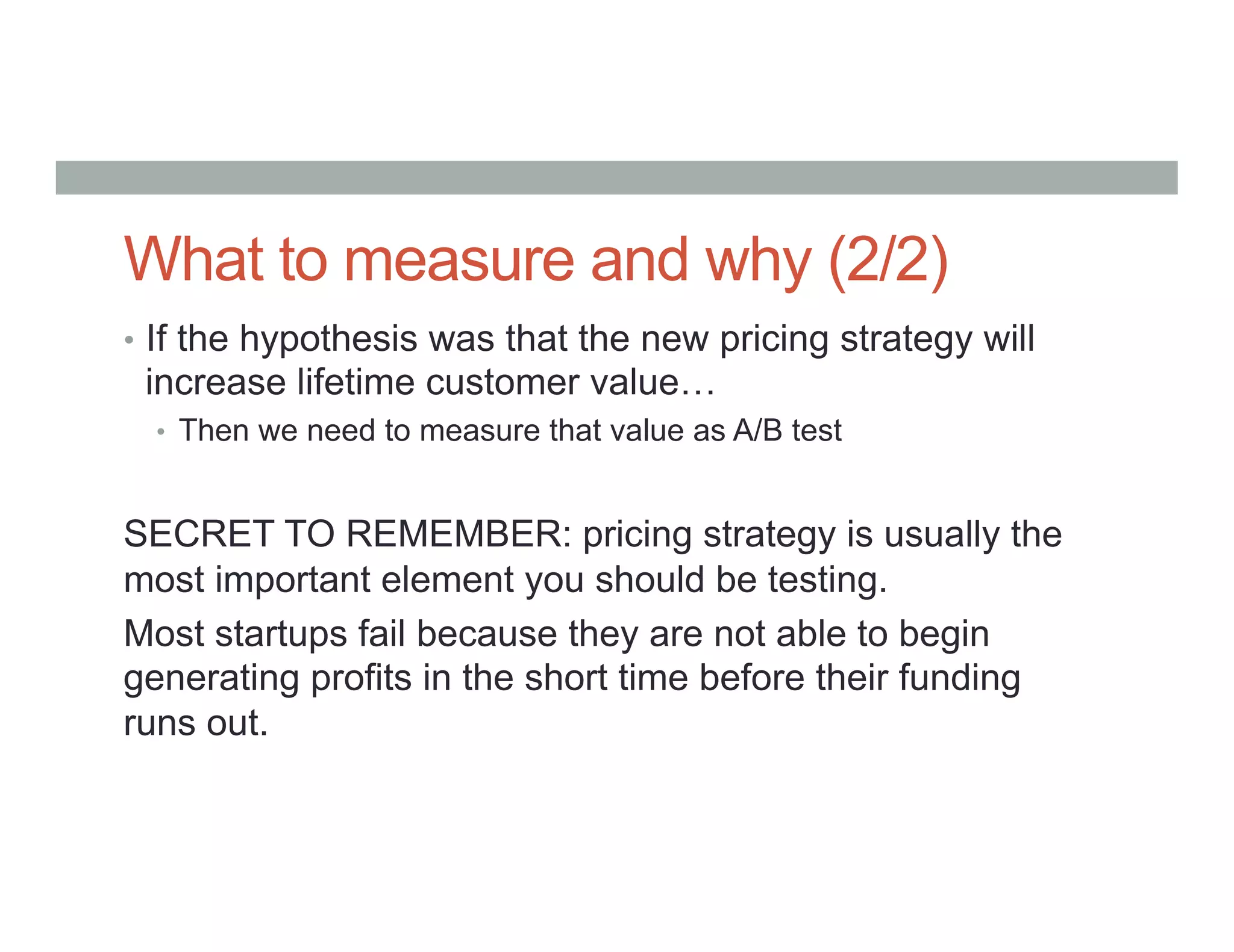 What to measure and why (2/2)
•  If the hypothesis was that the new pricing strategy will
increase lifetime customer value…
•  Then we need to measure that value as A/B test
SECRET TO REMEMBER: pricing strategy is usually the
most important element you should be testing.
Most startups fail because they are not able to begin
generating profits in the short time before their funding
runs out.
 
