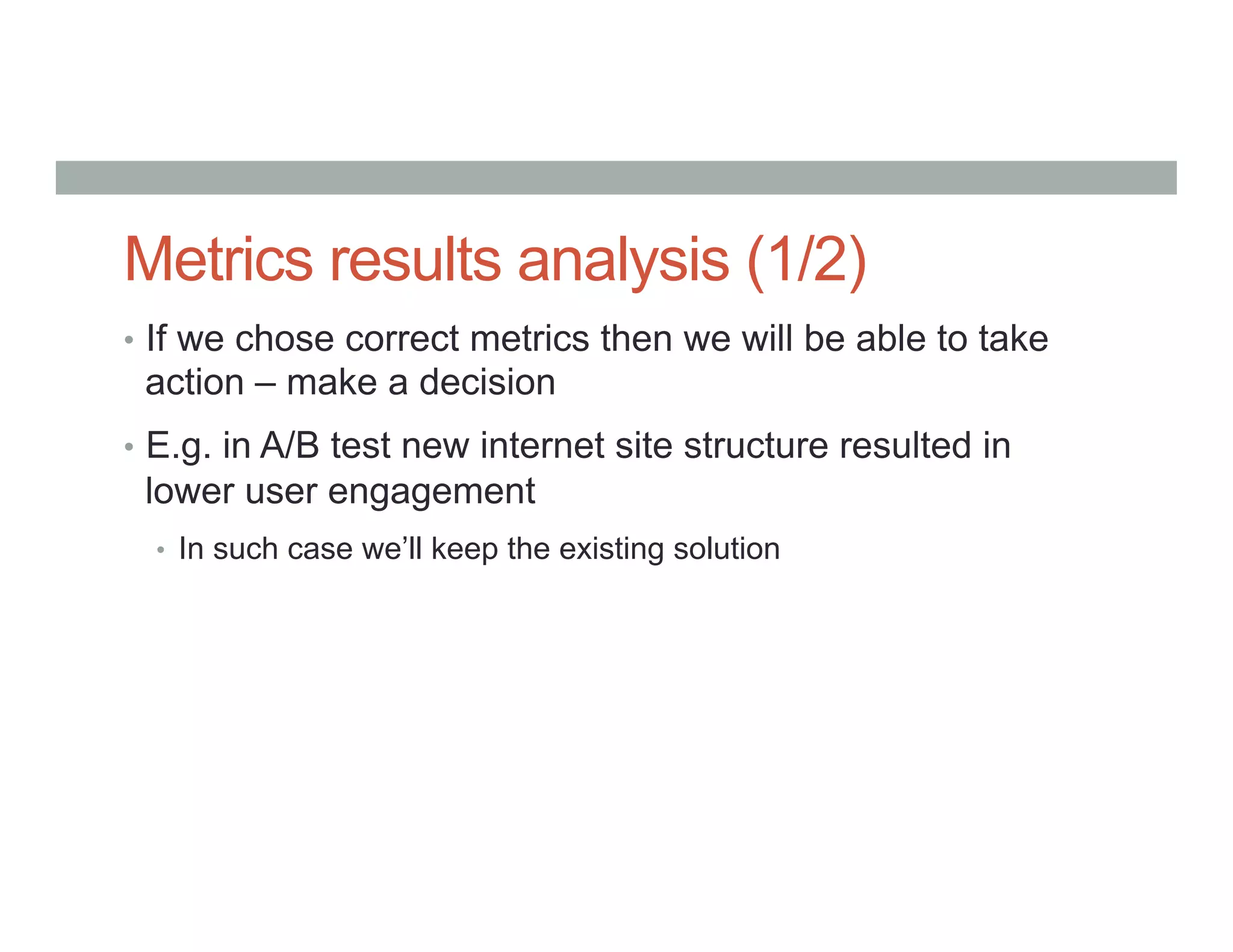 Metrics results analysis (1/2)
•  If we chose correct metrics then we will be able to take
action – make a decision
•  E.g. in A/B test new internet site structure resulted in
lower user engagement
•  In such case we’ll keep the existing solution
 