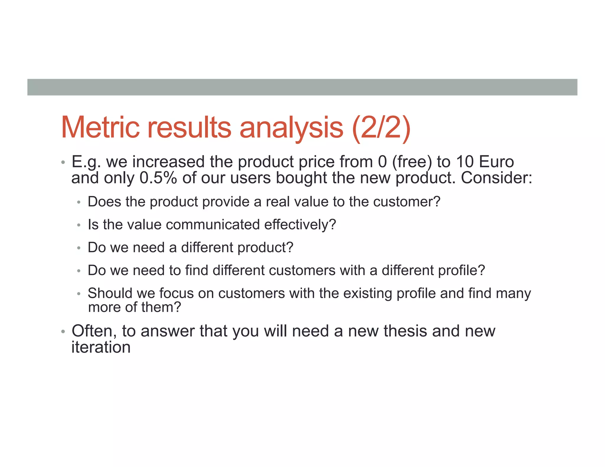 Metric results analysis (2/2)
•  E.g. we increased the product price from 0 (free) to 10 Euro
and only 0.5% of our users bought the new product. Consider:
•  Does the product provide a real value to the customer?
•  Is the value communicated effectively?
•  Do we need a different product?
•  Do we need to find different customers with a different profile?
•  Should we focus on customers with the existing profile and find many
more of them?
•  Often, to answer that you will need a new thesis and new
iteration
 