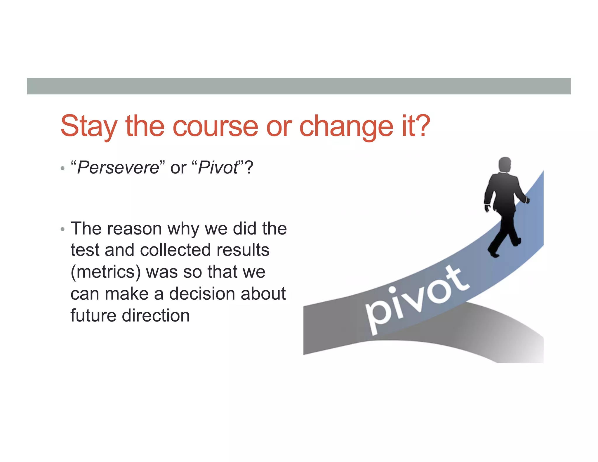 Stay the course or change it?
•  “Persevere” or “Pivot”?
•  The reason why we did the
test and collected results
(metrics) was so that we
can make a decision about
future direction
 