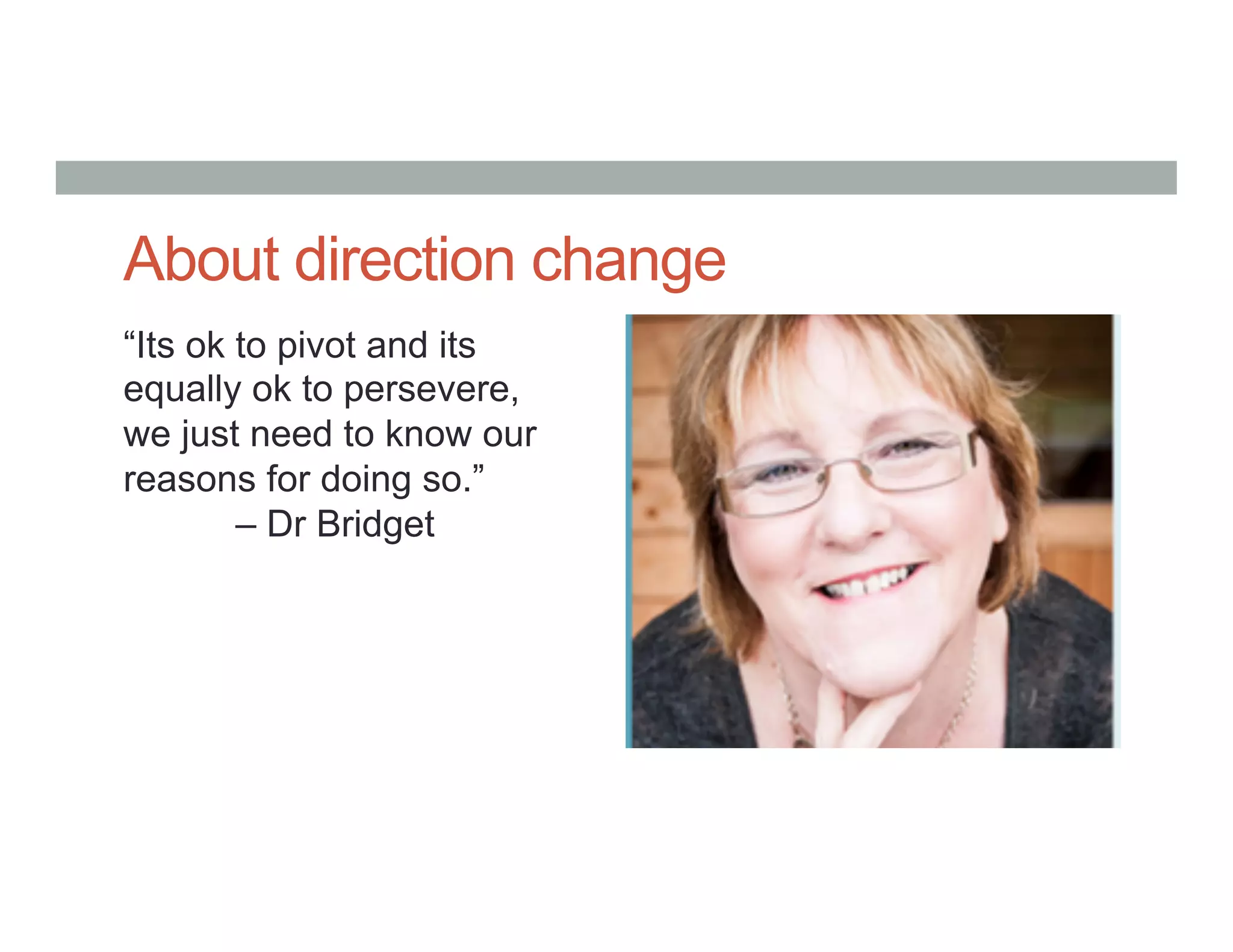 About direction change
“Its ok to pivot and its
equally ok to persevere,
we just need to know our
reasons for doing so.”
– Dr Bridget
 