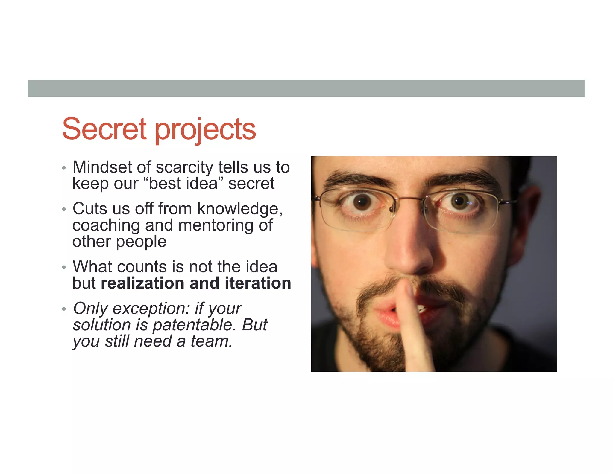 Secret projects
•  Mindset of scarcity tells us to
keep our “best idea” secret
•  Cuts us off from knowledge,
coaching and mentoring of
other people
•  What counts is not the idea
but realization and iteration
•  Only exception: if your
solution is patentable. But
you still need a team.
 