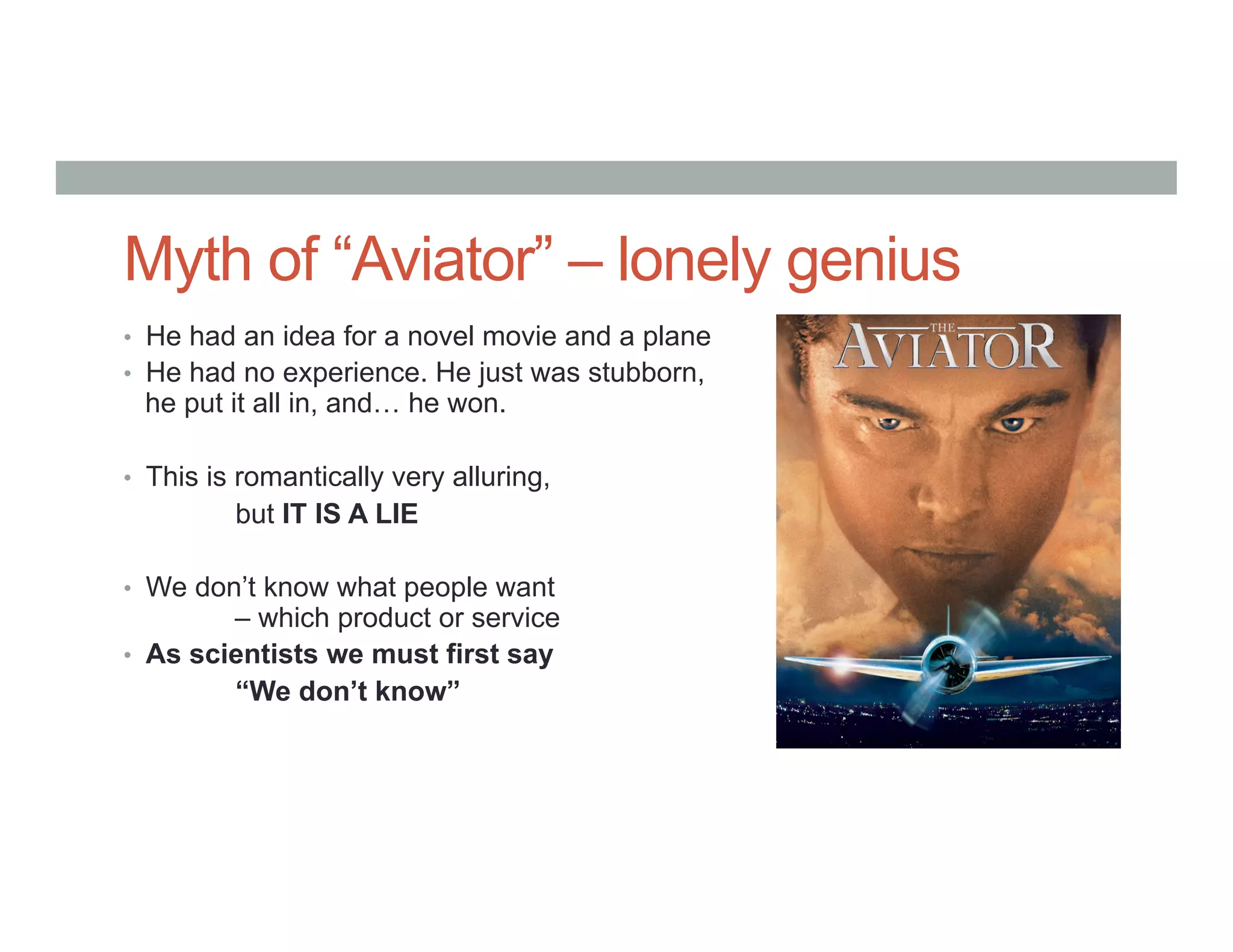 Myth of “Aviator” – lonely genius
•  He had an idea for a novel movie and a plane
•  He had no experience. He just was stubborn,
he put it all in, and… he won.
•  This is romantically very alluring,
but IT IS A LIE
•  We don’t know what people want
– which product or service
•  As scientists we must first say
“We don’t know”
 
