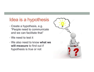 Idea is a hypothesis
•  Create a hypothesis, e.g.
“People need to communicate
and we can facilitate that”
•  We need to test it
•  We also need to know what we
will measure to find out if
hypothesis is true or not
 