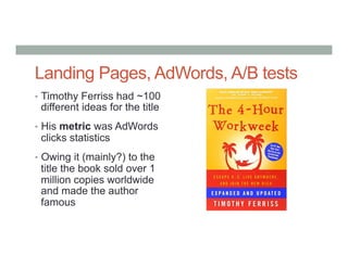Landing Pages, AdWords, A/B tests
•  Timothy Ferriss had ~100
different ideas for the title
•  His metric was AdWords
clicks statistics
•  Owing it (mainly?) to the
title the book sold over 1
million copies worldwide
and made the author
famous
 