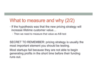 What to measure and why (2/2)
•  If the hypothesis was that the new pricing strategy will
increase lifetime customer value…
•  Then we need to measure that value as A/B test
SECRET TO REMEMBER: pricing strategy is usually the
most important element you should be testing.
Most startups fail because they are not able to begin
generating profits in the short time before their funding
runs out.
 