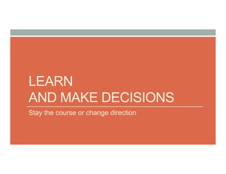 LEARN
AND MAKE DECISIONS
Stay the course or change direction
 