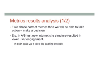 Metrics results analysis (1/2)
•  If we chose correct metrics then we will be able to take
action – make a decision
•  E.g. in A/B test new internet site structure resulted in
lower user engagement
•  In such case we’ll keep the existing solution
 