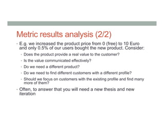 Metric results analysis (2/2)
•  E.g. we increased the product price from 0 (free) to 10 Euro
and only 0.5% of our users bought the new product. Consider:
•  Does the product provide a real value to the customer?
•  Is the value communicated effectively?
•  Do we need a different product?
•  Do we need to find different customers with a different profile?
•  Should we focus on customers with the existing profile and find many
more of them?
•  Often, to answer that you will need a new thesis and new
iteration
 