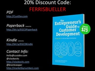 20% Discount Code:
FERRISBUELLER
PDF
http://CustDev.com
Paperback (AMAZON)
http://bit.ly/EGCDPaperback
Kindle (AMAZON)
http://bit.ly/EGCDKindle
Contact Info:
hello@custdev.com
@vlaskovits
http://vlaskovits.com
@brantcooper
http://marketbynumbers.com
 