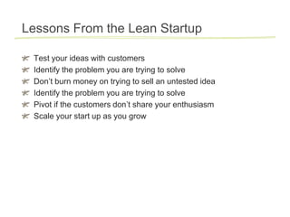 Lessons From the Lean Startup

 Test your ideas with customers
 Identify the problem you are trying to solve
 Don’t burn money on trying to sell an untested idea
 Identify the problem you are trying to solve
 Pivot if the customers don’t share your enthusiasm
 Scale your start up as you grow
 