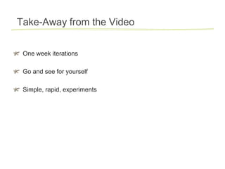 Take-Away from the Video


 One week iterations

 Go and see for yourself

 Simple, rapid, experiments
 