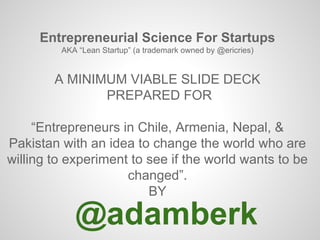 @adamberk
Entrepreneurial Science For Startups
AKA “Lean Startup” (a trademark owned by @ericries)
A MINIMUM VIABLE SLIDE DECK
PREPARED FOR
“Entrepreneurs in Chile, Armenia, Nepal, &
Pakistan with an idea to change the world who are
willing to experiment to see if the world wants to be
changed”.
BY
 