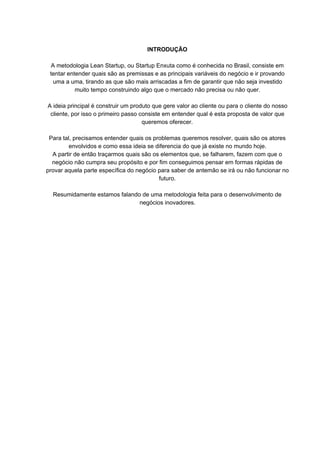 INTRODUÇÃO
A metodologia Lean Startup, ou Startup Enxuta como é conhecida no Brasil, consiste em
tentar entender quais são as premissas e as principais variáveis do negócio e ir provando
uma a uma, tirando as que são mais arriscadas a fim de garantir que não seja investido
muito tempo construindo algo que o mercado não precisa ou não quer.
A ideia principal é construir um produto que gere valor ao cliente ou para o cliente do nosso
cliente, por isso o primeiro passo consiste em entender qual é esta proposta de valor que
queremos oferecer.
Para tal, precisamos entender quais os problemas queremos resolver, quais são os atores
envolvidos e como essa ideia se diferencia do que já existe no mundo hoje.
A partir de então traçarmos quais são os elementos que, se falharem, fazem com que o
negócio não cumpra seu propósito e por fim conseguimos pensar em formas rápidas de
provar aquela parte específica do negócio para saber de antemão se irá ou não funcionar no
futuro.
Resumidamente estamos falando de uma metodologia feita para o desenvolvimento de
negócios inovadores.
 