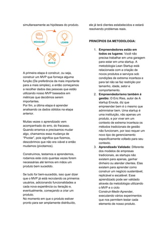 simultaneamente as hipóteses do produto.
A primeira etapa é construir, ou seja,
construir um MVP que forneça alguma
função (De preferência da mais importante
para a mais simples), e então começamos
a recolher dados das pessoas que estão
utilizando nosso MVP baseados em
métricas que decidimos serem
importantes.
Por fim, a última etapa é aprender
analisando os dados obtidos na etapa
anterior.
Muitas vezes o aprendizado vem
acompanhado do erro, do fracasso.
Quando erramos e precisamos mudar
algo, chamamos essa mudança de
“Pivotar”, pois significa que fizemos,
descobrimos que não era viável e então
mudamos (pivotamos).
Construímos, testamos e aprendemos,
rodamos este ciclo quantas vezes forem
necessárias até termos em mãos um
produto bem sucedido.
Se tudo for bem-sucedido, isso quer dizer
que o MVP já está recrutando os primeiros
usuários, adicionando funcionalidades a
cada nova experiência ou iteração e,
eventualmente, começando a criar um
produto.
No momento em que o produto estiver
pronto para ser amplamente distribuído,
ele já terá clientes estabelecidos e estará
resolvendo problemas reais.
PRINCÍPIOS DA METODOLOGIA:
1. Empreendedores estão em
todos os lugares​: Você não
precisa trabalhar em uma garagem
para estar em uma startup. A
metodologia Lean Startup está
relacionada com a criação de
novos produtos e serviços sob
condições de extrema incerteza e
para tal não se faz restrição por
tamanho, idade, setor e
comportamento.
2. Empreendedorismo também é
gestão: ​O Eric Ries, autor de A
startup Enxuta, diz que
empreender bem é o mesmo que
administrar bem. Uma startup é
uma instituição, não apenas um
produto, e por viver em um
contexto de extrema incerteza os
métodos tradicionais de gestão
não funcionam, por isso requer um
novo tipo de gerenciamento
especificamente voltado para seu
contexto.
3. Aprendizado Validado​: Diferente
dos modelos de empresas
tradicionais, as startups não
existem para apenas, ganhar
dinheiro ou atender clientes. Elas
existem para aprender como
construir um negócio sustentável,
replicável e escalável. Esse
aprendizado pode ser validado
através da metodologia utilizando
o MVP e o ciclo
Construir-Medir-Aprender,
executando vários experimentos
que nos permitem testar cada
elemento de nosso produto.
 