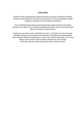 CONCLUSÃO
Diante de tantas metodologias de desenvolvimento de produtos e filosofias de trabalho,
conhecer o Lean Startups é muito mais do que aprender uma nova metodologia, é poder
visualizar a mudança de era que estamos vivenciando.
Uma metodologia desenvolvida exclusivamente para o desenvolvimento de produtos
inovadores, que atuam em um contexto completamente incerto, onde os riscos são sempre
altos e a economia é a palavra chave.
Quando procurei mais a fundo o significado de “Lean”, ou “Enxuta” como diz a tradução
brasileira, descobri que economizar neste contexto é muito diferente de apenas gastar
menos. Estamos falando de implementar o mínimo (não o menos importante), com o menor
tempo e menor recurso a fim de quebrar a ideia de que errar é errado.
Erros agora são bem vindos, pois custam pouco e oferecem muito.
 