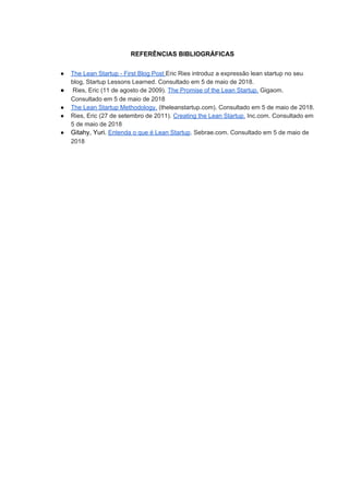 REFERÊNCIAS BIBLIOGRÁFICAS
● The Lean Startup - First Blog Post ​Eric Ries introduz a expressão lean startup no seu
blog, Startup Lessons Learned. ​Consultado em 5 de maio de 2018.
● Ries, Eric (11 de agosto de 2009). ​The Promise of the Lean Startup.​ Gigaom.
Consultado em 5 de maio de 2018
● The Lean Startup Methodology.​ (theleanstartup.com). Consultado em 5 de maio de 2018.
● Ries, Eric (27 de setembro de 2011). ​Creating the Lean Startup.​ Inc.com. Consultado em
5 de maio de 2018
● Gitahy, Yuri. ​Entenda o que é Lean Startup​. Sebrae.com. Consultado em 5 de maio de
2018
 