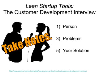 Lean Startup Tools: The Customer Development Interview Person Problems Your Solution http://www.greenhornconnect.com/blog/how-structure-and-get-most-out-customer-development-interviews   Take Notes. 