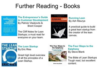 Further Reading - Books The Lean Startup By Eric Ries Great high level overview of all the principles of a Lean Startup. The Entrepreneur’s Guide to Customer Development By Patrick Vlaskovits &  Brant Cooper The Cliff Notes for Lean Startups; a must read for  everyone on your team. The Four Steps to the Epiphany By Steve Blank The Bible of Lean Startups. Tough read, but excellent content. Running Lean By Ash Maurya A practical guide to build a great lean startup from the creator of the lean  canvas. 
