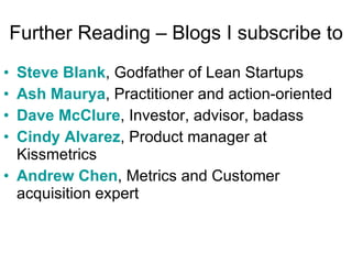 Further Reading – Blogs I subscribe to Steve Blank , Godfather of Lean Startups Ash  Maurya , Practitioner and action-oriented Dave McClure , Investor, advisor, badass Cindy Alvarez , Product manager at Kissmetrics  Andrew Chen , Metrics and Customer acquisition expert 