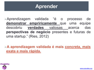 www.acaivalley.org 
Aprender 
Aprendizagem validada “é o processo de 
demonstrar empriricamente que uma equipe 
descobriu verdades valiosas acerca das 
perspectivas de negócio presentes e futuras de 
uma startup.” (Ries, 2012) 
A aprendizagem validada é mais concreta, mais 
exata e mais rápida. 
 