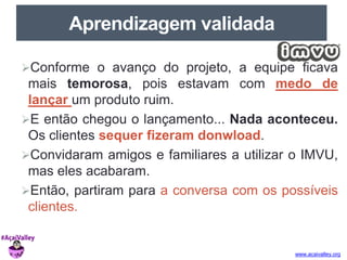 www.acaivalley.org 
Aprendizagem validada 
Conforme o avanço do projeto, a equipe ficava 
mais temorosa, pois estavam com medo de 
lançar um produto ruim. 
E então chegou o lançamento... Nada aconteceu. 
Os clientes sequer fizeram donwload. 
Convidaram amigos e familiares a utilizar o IMVU, 
mas eles acabaram. 
Então, partiram para a conversa com os possíveis 
clientes. 
 