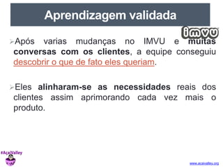 www.acaivalley.org 
Aprendizagem validada 
Após varias mudanças no IMVU e muitas 
conversas com os clientes, a equipe conseguiu 
descobrir o que de fato eles queriam. 
Eles alinharam-se as necessidades reais dos 
clientes assim aprimorando cada vez mais o 
produto. 
 