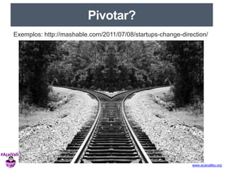 www.acaivalley.org 
Pivotar? 
Exemplos: http://mashable.com/2011/07/08/startups-change-direction/ 
 