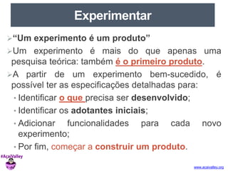www.acaivalley.org 
Experimentar 
“Um experimento é um produto” 
Um experimento é mais do que apenas uma 
pesquisa teórica: também é o primeiro produto. 
A partir de um experimento bem-sucedido, é 
possível ter as especificações detalhadas para: 
• Identificar o que precisa ser desenvolvido; 
• Identificar os adotantes iniciais; 
• Adicionar funcionalidades para cada novo 
experimento; 
• Por fim, começar a construir um produto. 
 