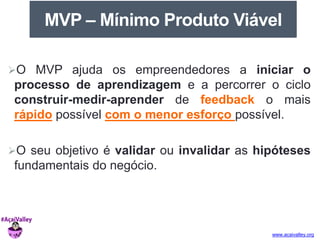 MVP – Mínimo Produto Viável 
O MVP ajuda os empreendedores a iniciar o 
processo de aprendizagem e a percorrer o ciclo 
construir-medir-aprender de feedback o mais 
rápido possível com o menor esforço possível. 
O seu objetivo é validar ou invalidar as hipóteses 
fundamentais do negócio. 
www.acaivalley.org 
 