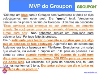 “Criamos um blog para o Groupon com Wordpress e todos os dias 
colocávamos um novo post. Era “gueto” total. Vendíamos 
camisetas na primera versão do Groupon. Dizíamos na descricão: 
“Essa camiseta será entregue na cor vermelha, no tamanho 
grande. Se você quiser uma cor ou tamanho diferente, mande um 
e-mail para nós”. Não tínhamos sequer um formulário para 
adicionar isso. Foi tudo feito às pressas. 
Era o suficiente para testar o conceito e mostrar que era algo 
que as pessoas de fato gostavam. A geração real do cupom que 
fazíamos era toda baseada em FileMaker. Executamos um script 
que enviaria, via e-mail, o cupom em PDF para as pessoas. Foi 
direto ao ponto quando vendemos 500 cupons de sushi num 
dia e enviamos ao mesmo tempo 500 PDFs para as pessoas 
via Apple Mail. Na realidade, até julho do primeiro ano, foi uma 
luta nos mantermos à tona. Era tentar colocar em dia e juntar os 
pedaços de um produto.” 
www.acaivalley.org 
MVP do Groupon 
 