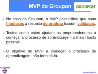 MVP do Groupon 
 No caso do Groupon, o MVP possibilitou que suas 
hipóteses a respeito do produto fossem validadas. 
 Testes como estes ajudam os empreendedores a 
começar o processo de aprendizagem o mais rápido 
possível. 
O objetivo do MVP é começar o processo de 
www.acaivalley.org 
aprendizagem, não terminá-lo. 
 